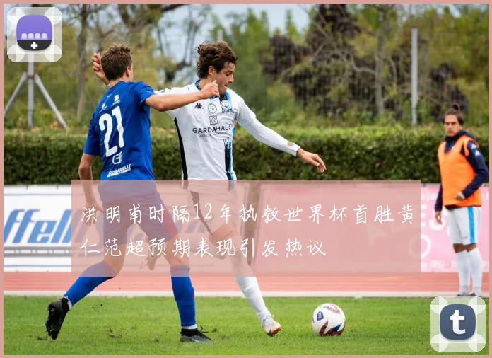 洪明甫时隔12年执教世界杯首胜黄仁范超预期表现引发热议