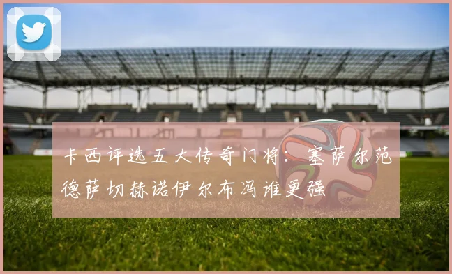 卡西评选五大传奇门将：塞萨尔范德萨切赫诺伊尔布冯谁更强