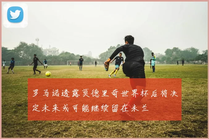 罗马诺透露莫德里奇世界杯后将决定未来或可能继续留在米兰