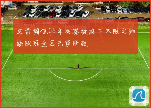 皮雷调侃06年决赛被换下不败之师缺欧冠全因巴萨所致