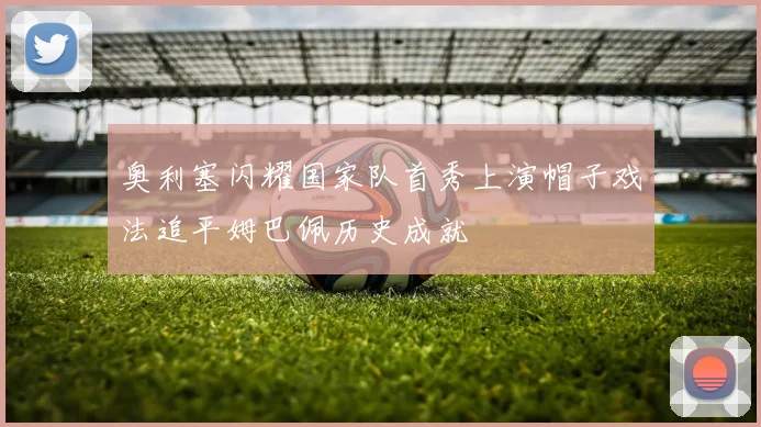 奥利塞闪耀国家队首秀上演帽子戏法追平姆巴佩历史成就