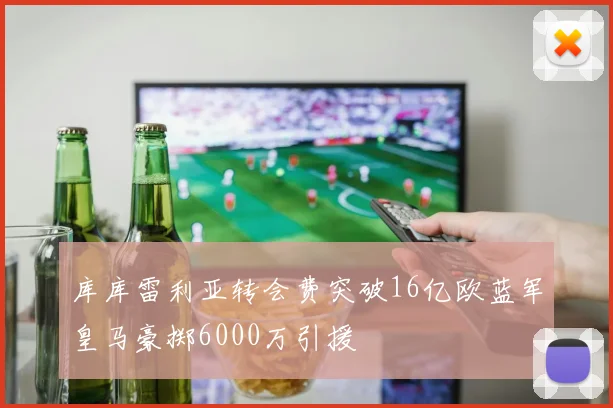 库库雷利亚转会费突破16亿欧蓝军皇马豪掷6000万引援
