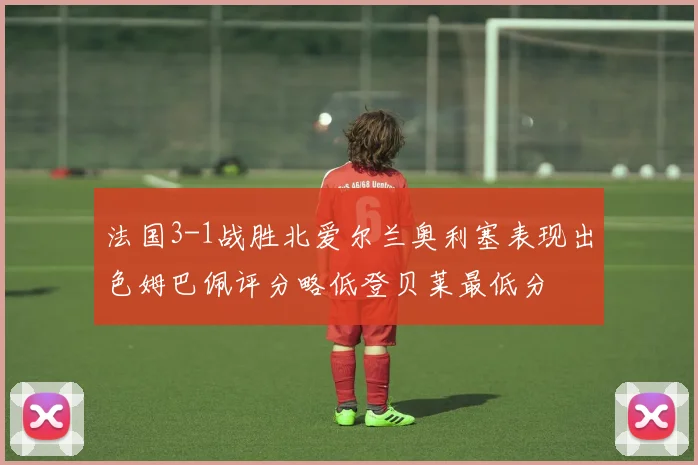 法国3-1战胜北爱尔兰奥利塞表现出色姆巴佩评分略低登贝莱最低分