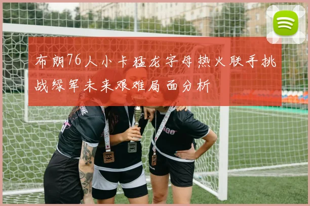 布朗76人小卡猛龙字母热火联手挑战绿军未来艰难局面分析