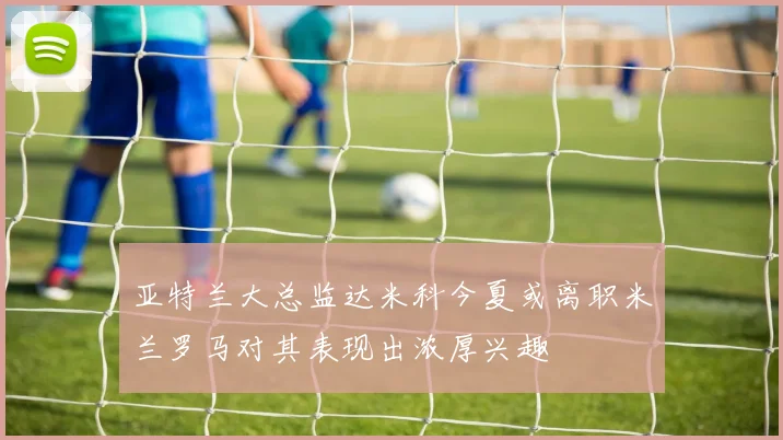 亚特兰大总监达米科今夏或离职米兰罗马对其表现出浓厚兴趣