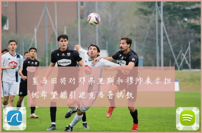 皇马旧将对邓弗里斯和穆帅表示担忧希望能引进克洛普执教