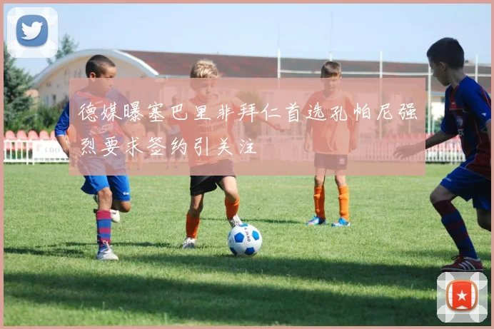 德媒曝塞巴里非拜仁首选孔帕尼强烈要求签约引关注