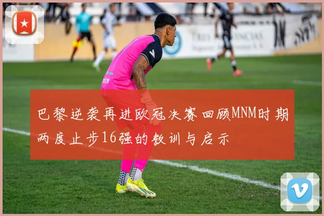巴黎逆袭再进欧冠决赛回顾MNM时期两度止步16强的教训与启示