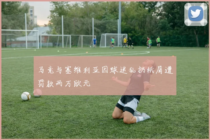 马竞与塞维利亚因球迷乱扔纸屑遭罚款两万欧元