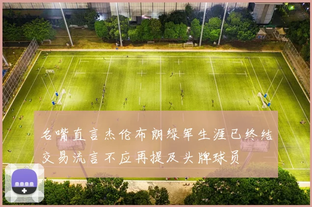 名嘴直言杰伦布朗绿军生涯已终结交易流言不应再提及头牌球员