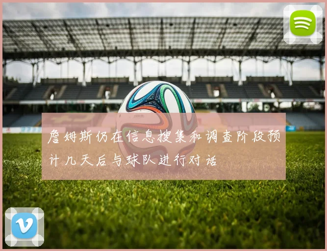 詹姆斯仍在信息搜集和调查阶段预计几天后与球队进行对话
