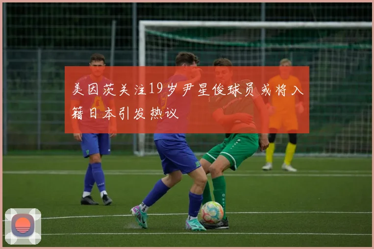 美因茨关注19岁尹星俊球员或将入籍日本引发热议