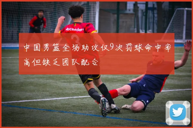 中国男篮全场助攻仅9次罚球命中率高但缺乏团队配合