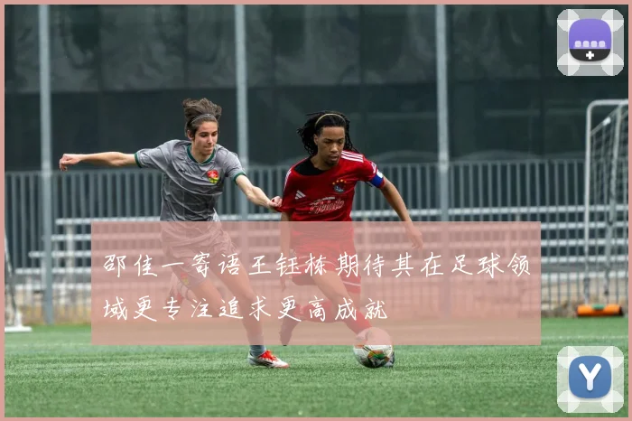 邵佳一寄语王钰栋期待其在足球领域更专注追求更高成就