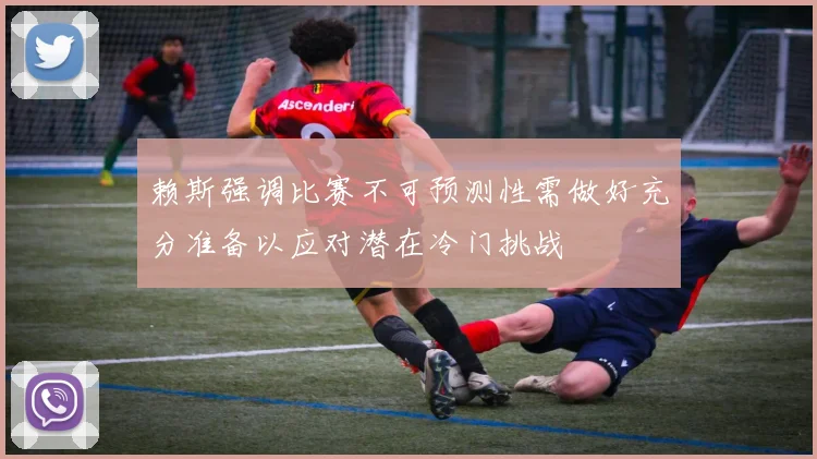 赖斯强调比赛不可预测性需做好充分准备以应对潜在冷门挑战