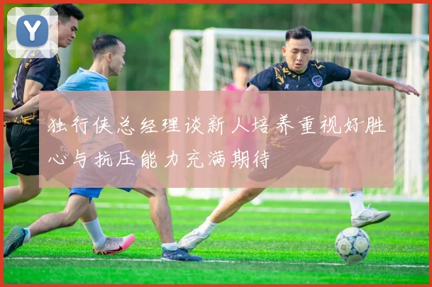 独行侠总经理谈新人培养重视好胜心与抗压能力充满期待