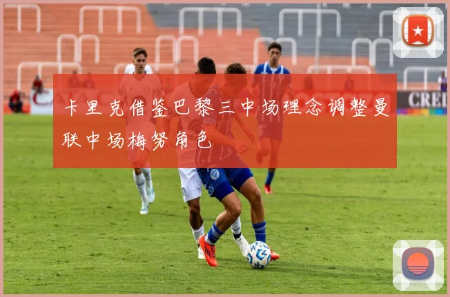 卡里克借鉴巴黎三中场理念调整曼联中场梅努角色
