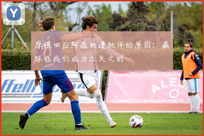 摩根回应阿森纳遭批评的原因：赢球让我们成为众矢之的