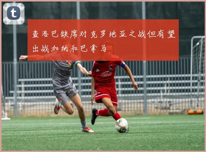查洛巴缺席对克罗地亚之战但有望出战加纳和巴拿马