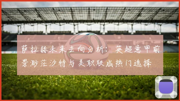 萨拉赫未来去向分析：英超意甲前景渺茫沙特与美职联成热门选择