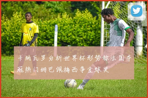 卡纳瓦罗分析世界杯形势称法国夺冠热门姆巴佩梅西争金球奖