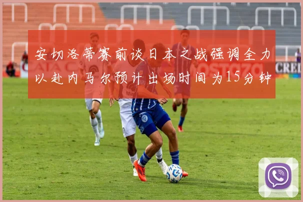 安切洛蒂赛前谈日本之战强调全力以赴内马尔预计出场时间为15分钟