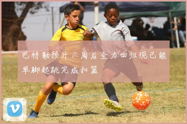 巴特勒预计六周后全力回归现已能单脚起跳完成扣篮