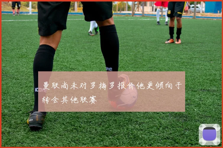 曼联尚未对罗梅罗报价他更倾向于转会其他联赛