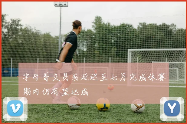 字母哥交易或延迟至七月完成休赛期内仍有望达成