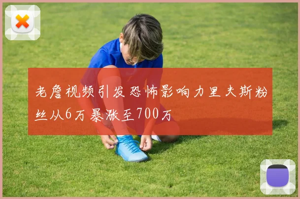 老詹视频引发恐怖影响力里夫斯粉丝从6万暴涨至700万