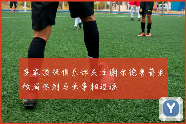 多家顶级俱乐部关注谢尔德鲁普利物浦热刺马竞争相追逐